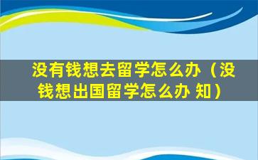 没有钱想去留学怎么办（没钱想出国留学怎么办 知）
